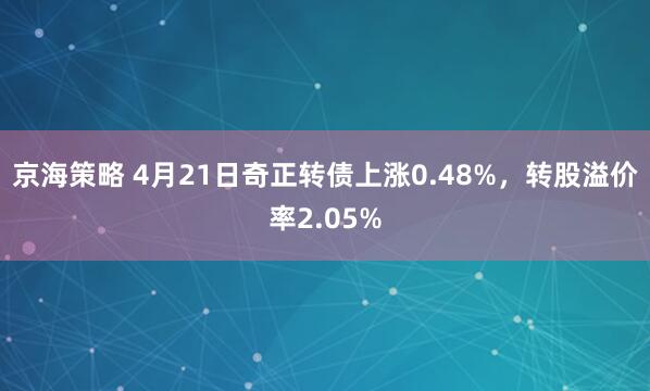 京海策略 4月21日奇正转债上涨0.48%，转股溢价率2.05%