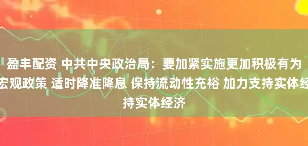 盈丰配资 中共中央政治局：要加紧实施更加积极有为的宏观政策 适时降准降息 保持流动性充裕 加力支持实体经济