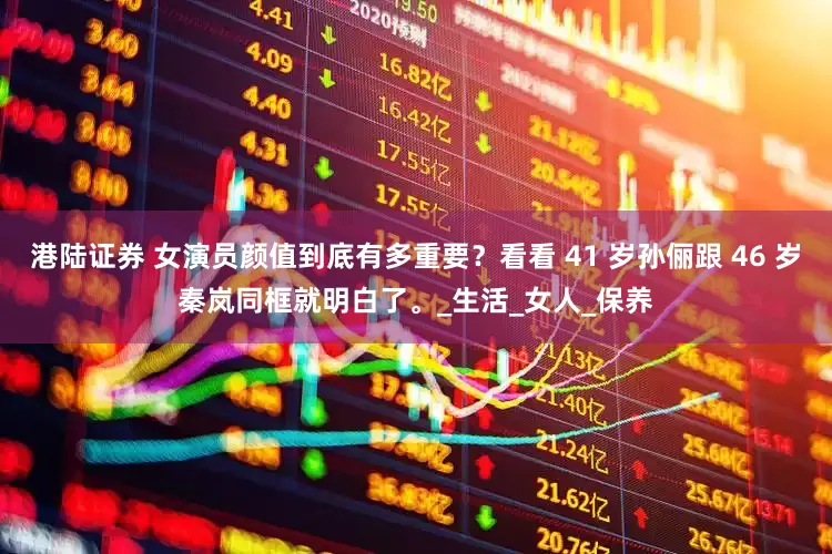 港陆证券 女演员颜值到底有多重要？看看 41 岁孙俪跟 46 岁秦岚同框就明白了。_生活_女人_保养