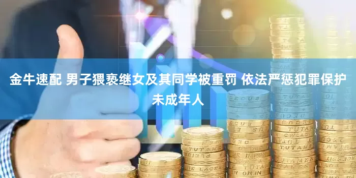 金牛速配 男子猥亵继女及其同学被重罚 依法严惩犯罪保护未成年人