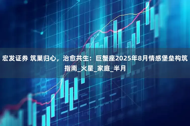 宏发证券 筑巢归心，治愈共生：巨蟹座2025年8月情感堡垒构筑指南_火星_家庭_半月