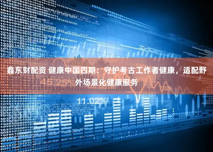 鑫东财配资 健康中国四期：守护考古工作者健康，适配野外场景化健康服务