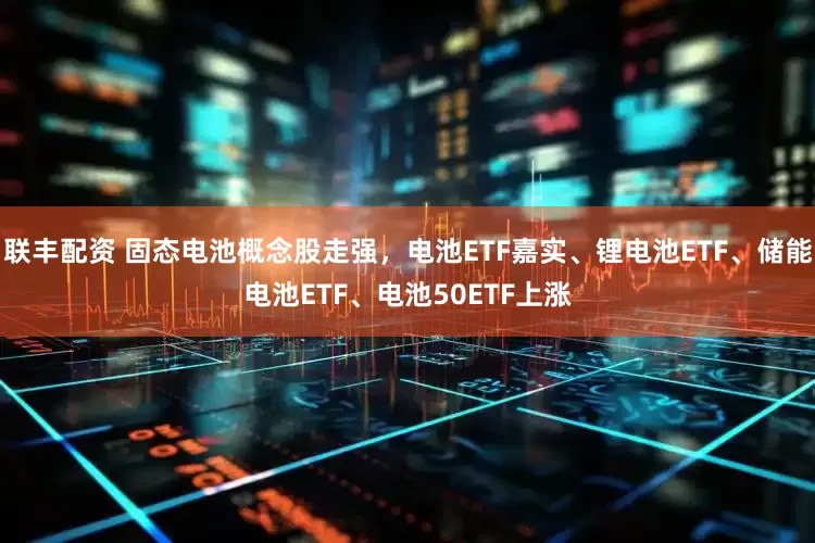 联丰配资 固态电池概念股走强，电池ETF嘉实、锂电池ETF、储能电池ETF、电池50ETF上涨
