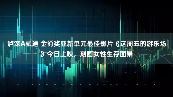 泸深A融通 金爵奖亚新单元最佳影片《这周五的游乐场》今日上映，刻画女性生存图景