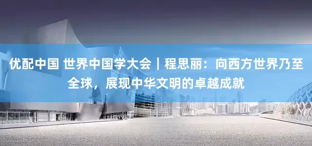 优配中国 世界中国学大会｜程思丽：向西方世界乃至全球，展现中华文明的卓越成就