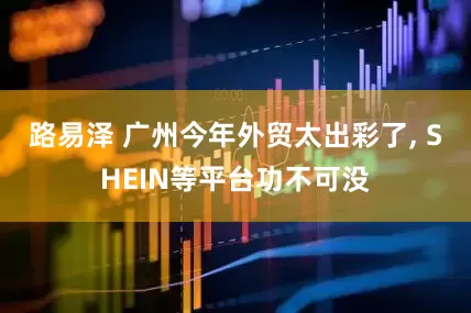 路易泽 广州今年外贸太出彩了, SHEIN等平台功不可没