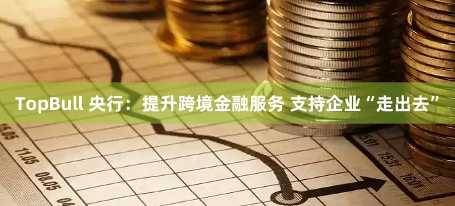 TopBull 央行：提升跨境金融服务 支持企业“走出去”