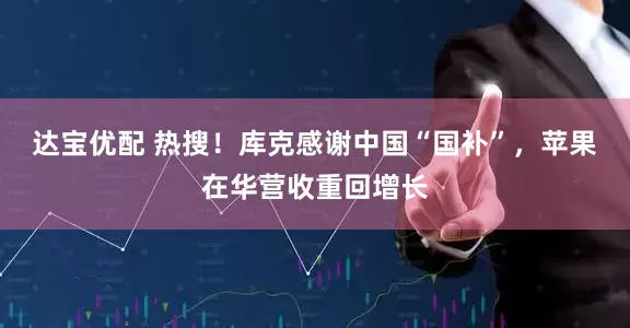 达宝优配 热搜！库克感谢中国“国补”，苹果在华营收重回增长