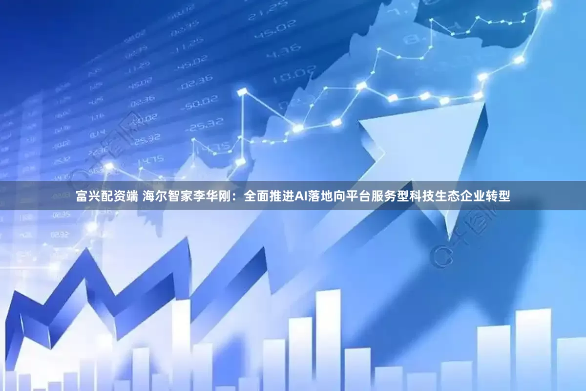 富兴配资端 海尔智家李华刚：全面推进AI落地向平台服务型科技生态企业转型